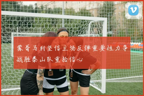 蒙哥马利坚信主场反弹重要性力争战胜泰山队重拾信心