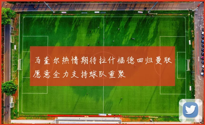 马奎尔热情期待拉什福德回归曼联愿意全力支持球队重聚
