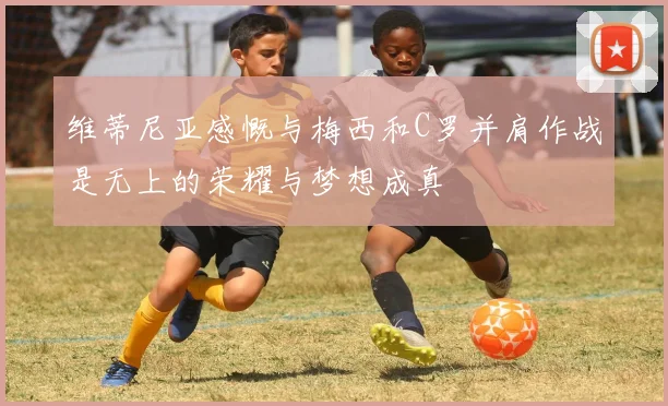 维蒂尼亚感慨与梅西和C罗并肩作战是无上的荣耀与梦想成真