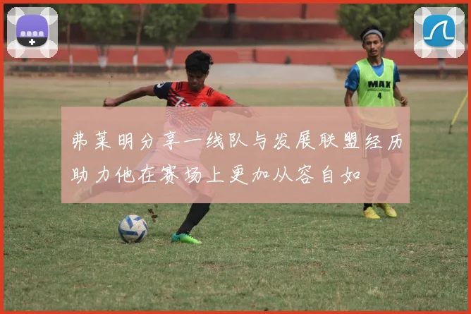 弗莱明分享一线队与发展联盟经历助力他在赛场上更加从容自如