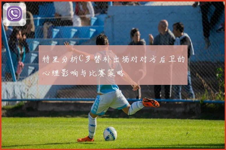 特里分析C罗替补出场对对方后卫的心理影响与比赛策略