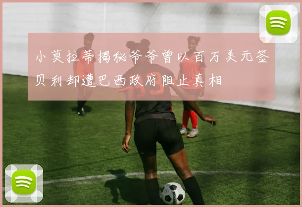 小莫拉蒂揭秘爷爷曾以百万美元签贝利却遭巴西政府阻止真相