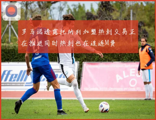 罗马诺透露托纳利加盟热刺交易正在推进同时热刺也在追逐M费