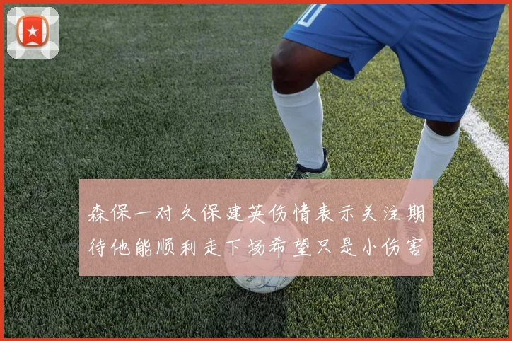 森保一对久保建英伤情表示关注期待他能顺利走下场希望只是小伤害